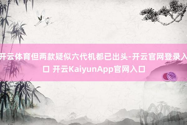 开云体育但两款疑似六代机都已出头-开云官网登录入口 开云KaiyunApp官网入口