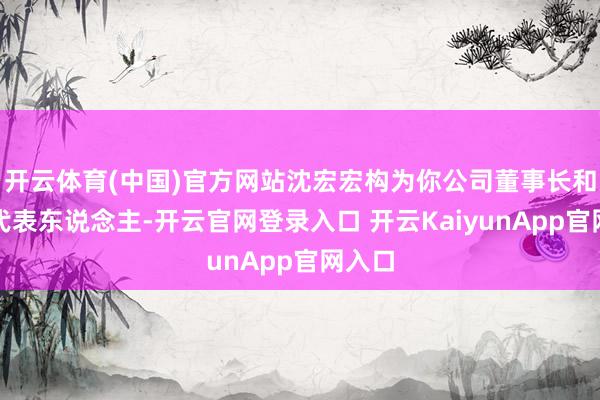 开云体育(中国)官方网站沈宏宏构为你公司董事长和法定代表东说念主-开云官网登录入口 开云KaiyunApp官网入口