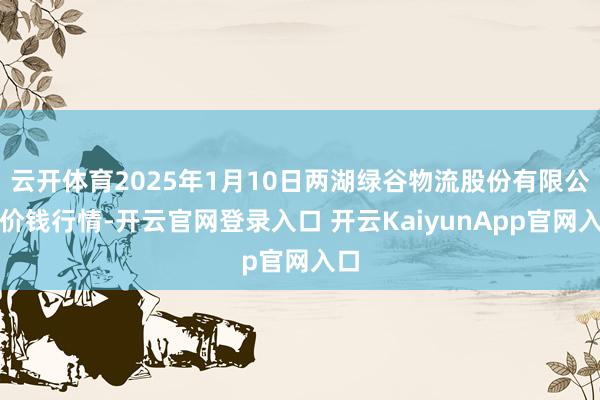 云开体育2025年1月10日两湖绿谷物流股份有限公司价钱行情-开云官网登录入口 开云KaiyunApp官网入口