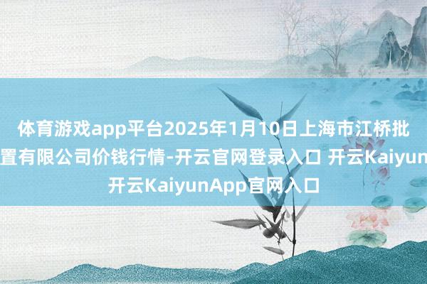 体育游戏app平台2025年1月10日上海市江桥批发市集指标措置有限公司价钱行情-开云官网登录入口 开云KaiyunApp官网入口