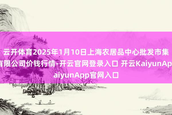 云开体育2025年1月10日上海农居品中心批发市集筹备处理有限公司价钱行情-开云官网登录入口 开云KaiyunApp官网入口