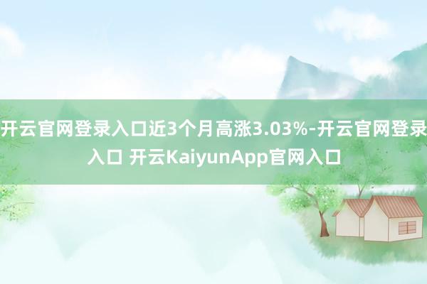 开云官网登录入口近3个月高涨3.03%-开云官网登录入口 开云KaiyunApp官网入口