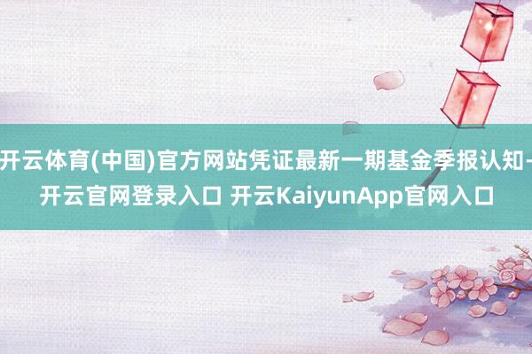 开云体育(中国)官方网站凭证最新一期基金季报认知-开云官网登录入口 开云KaiyunApp官网入口