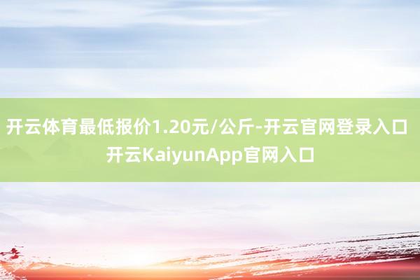 开云体育最低报价1.20元/公斤-开云官网登录入口 开云KaiyunApp官网入口