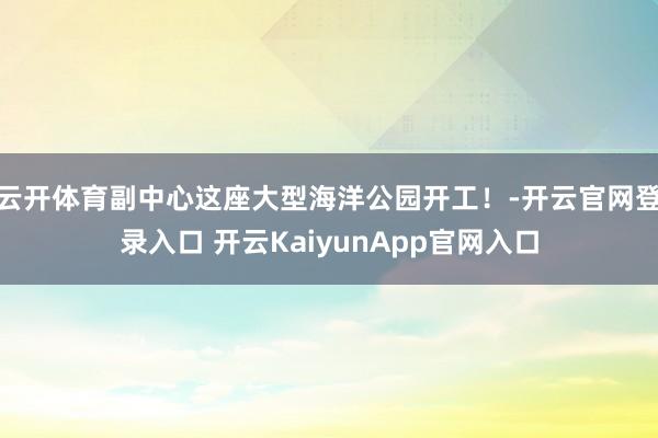 云开体育副中心这座大型海洋公园开工！-开云官网登录入口 开云KaiyunApp官网入口