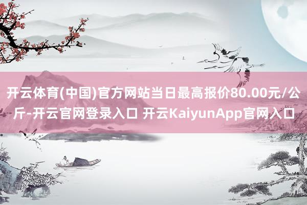 开云体育(中国)官方网站当日最高报价80.00元/公斤-开云官网登录入口 开云KaiyunApp官网入口