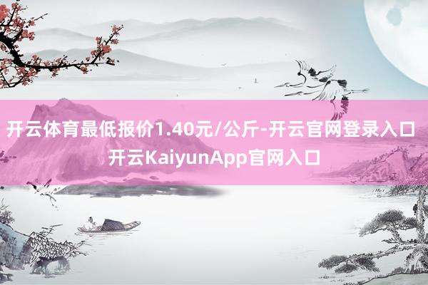 开云体育最低报价1.40元/公斤-开云官网登录入口 开云KaiyunApp官网入口