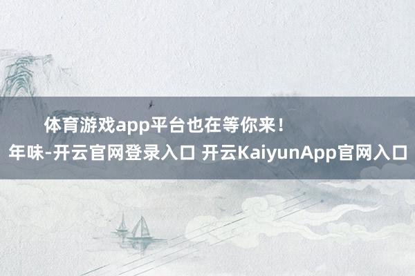 体育游戏app平台也在等你来！                年味-开云官网登录入口 开云KaiyunApp官网入口