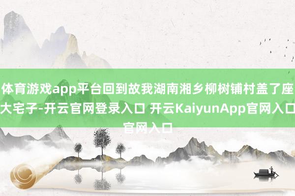 体育游戏app平台回到故我湖南湘乡柳树铺村盖了座大宅子-开云官网登录入口 开云KaiyunApp官网入口