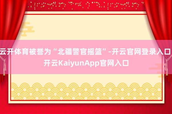 云开体育被誉为“北疆警官摇篮”-开云官网登录入口 开云KaiyunApp官网入口