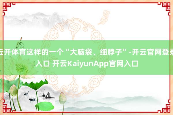 云开体育这样的一个“大脑袋、细脖子”-开云官网登录入口 开云KaiyunApp官网入口