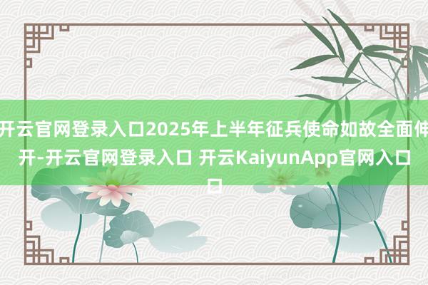 开云官网登录入口2025年上半年征兵使命如故全面伸开-开云官网登录入口 开云KaiyunApp官网入口