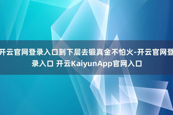 开云官网登录入口到下层去锻真金不怕火-开云官网登录入口 开云KaiyunApp官网入口