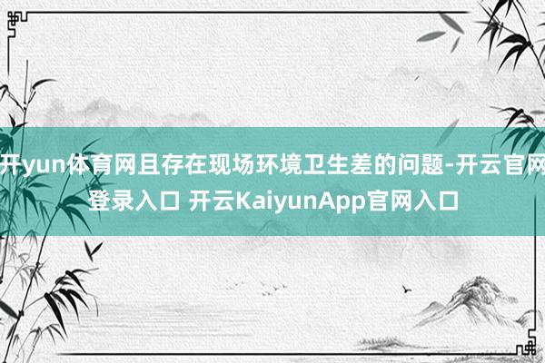 开yun体育网且存在现场环境卫生差的问题-开云官网登录入口 开云KaiyunApp官网入口