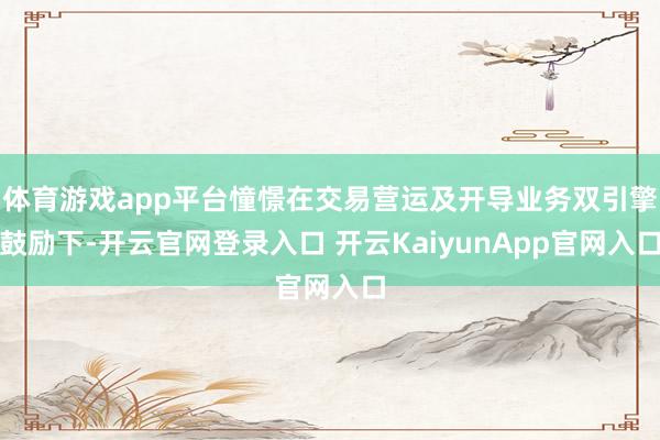体育游戏app平台憧憬在交易营运及开导业务双引擎鼓励下-开云官网登录入口 开云KaiyunApp官网入口