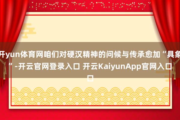 开yun体育网咱们对硬汉精神的问候与传承愈加“具象”-开云官网登录入口 开云KaiyunApp官网入口