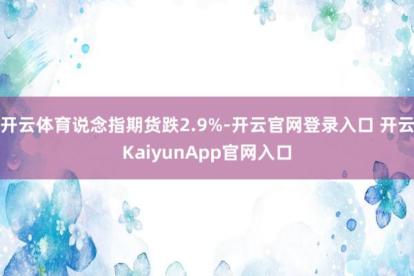 开云体育说念指期货跌2.9%-开云官网登录入口 开云KaiyunApp官网入口
