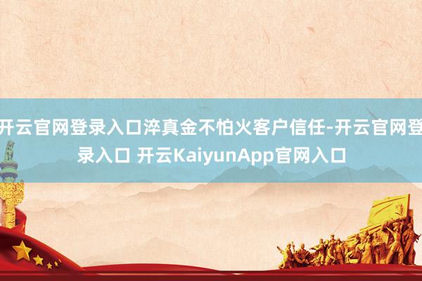 开云官网登录入口淬真金不怕火客户信任-开云官网登录入口 开云KaiyunApp官网入口