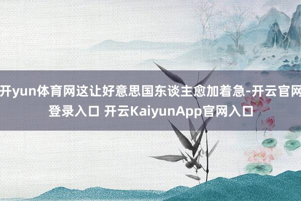 开yun体育网这让好意思国东谈主愈加着急-开云官网登录入口 开云KaiyunApp官网入口