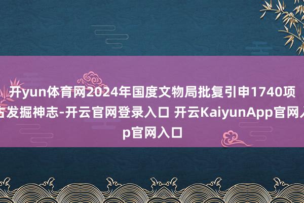 开yun体育网2024年国度文物局批复引申1740项考古发掘神志-开云官网登录入口 开云KaiyunApp官网入口