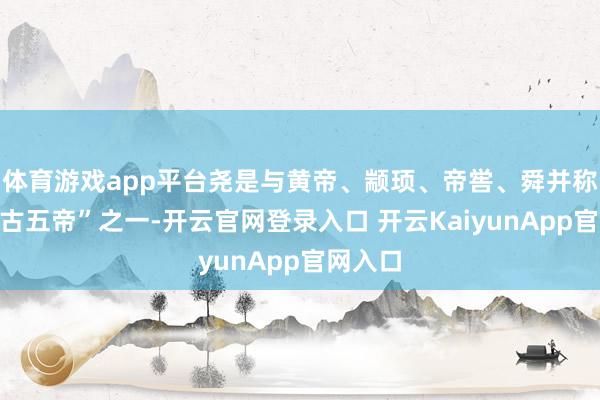 体育游戏app平台尧是与黄帝、颛顼、帝喾、舜并称的“上古五帝”之一-开云官网登录入口 开云KaiyunApp官网入口