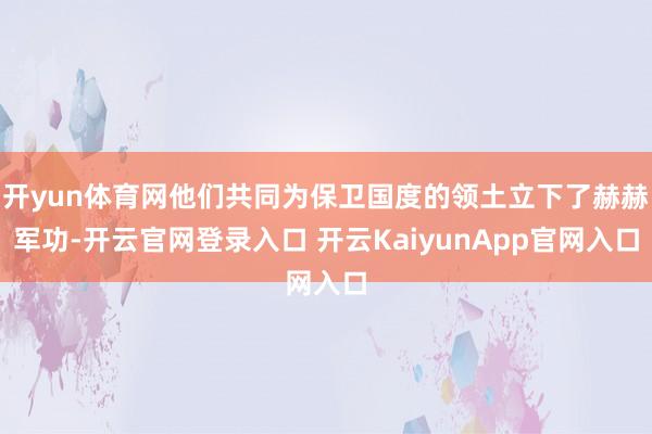 开yun体育网他们共同为保卫国度的领土立下了赫赫军功-开云官网登录入口 开云KaiyunApp官网入口