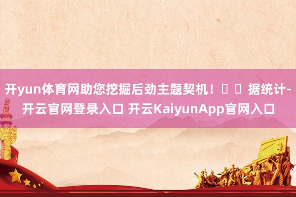 开yun体育网助您挖掘后劲主题契机！		　　据统计-开云官网登录入口 开云KaiyunApp官网入口