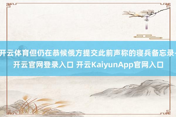 开云体育但仍在恭候俄方提交此前声称的寝兵备忘录-开云官网登录入口 开云KaiyunApp官网入口