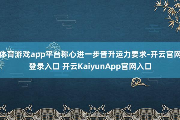 体育游戏app平台称心进一步晋升运力要求-开云官网登录入口 开云KaiyunApp官网入口
