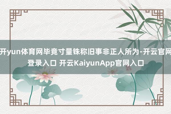 开yun体育网毕竟寸量铢称旧事非正人所为-开云官网登录入口 开云KaiyunApp官网入口