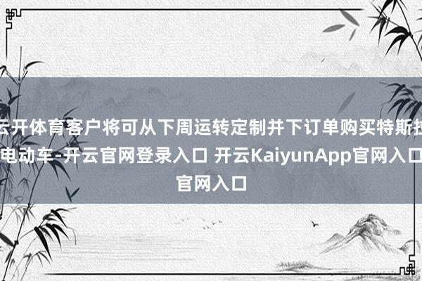 云开体育客户将可从下周运转定制并下订单购买特斯拉电动车-开云官网登录入口 开云KaiyunApp官网入口