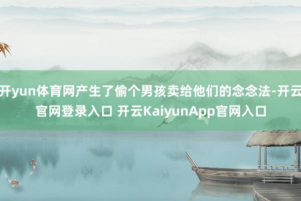 开yun体育网产生了偷个男孩卖给他们的念念法-开云官网登录入口 开云KaiyunApp官网入口