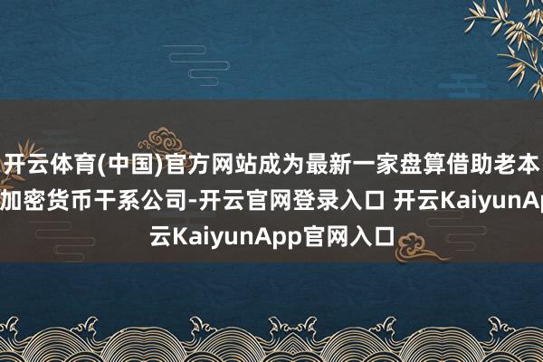开云体育(中国)官方网站成为最新一家盘算借助老本商场上市的加密货币干系公司-开云官网登录入口 开云KaiyunApp官网入口
