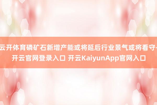 云开体育磷矿石新增产能或将延后行业景气或将看守-开云官网登录入口 开云KaiyunApp官网入口