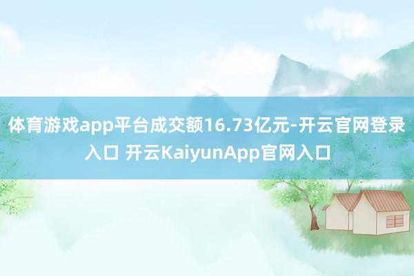 体育游戏app平台成交额16.73亿元-开云官网登录入口 开云KaiyunApp官网入口