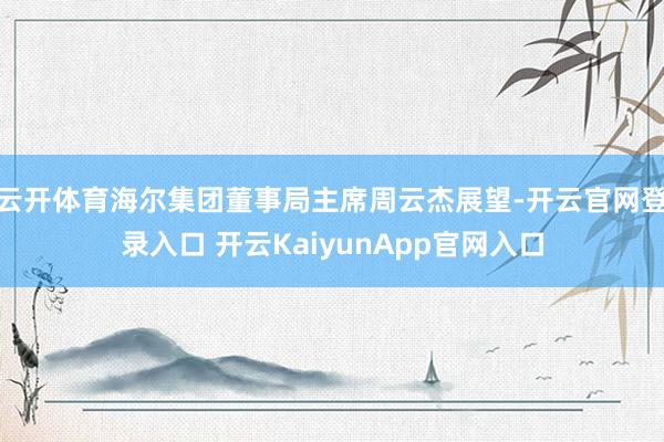 云开体育海尔集团董事局主席周云杰展望-开云官网登录入口 开云KaiyunApp官网入口
