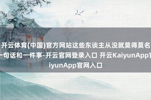 开云体育(中国)官方网站这些东谈主从没就莫得莫名其妙的一句话和一件事-开云官网登录入口 开云KaiyunApp官网入口