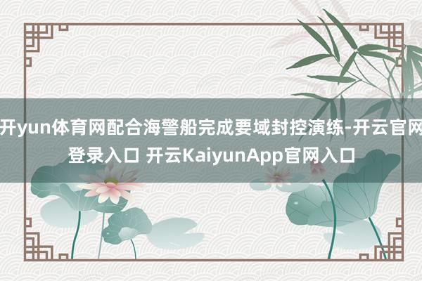 开yun体育网配合海警船完成要域封控演练-开云官网登录入口 开云KaiyunApp官网入口