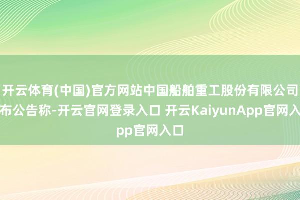 开云体育(中国)官方网站中国船舶重工股份有限公司发布公告称-开云官网登录入口 开云KaiyunApp官网入口