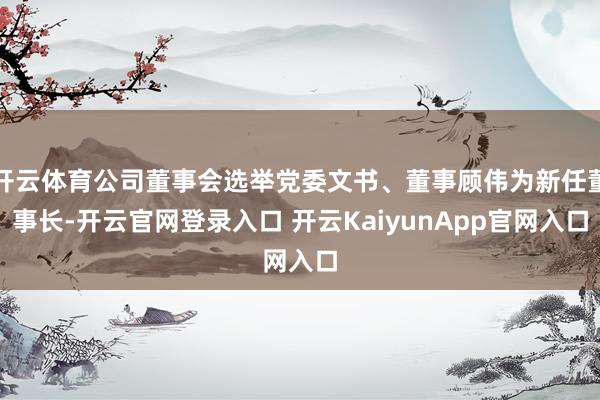 开云体育公司董事会选举党委文书、董事顾伟为新任董事长-开云官网登录入口 开云KaiyunApp官网入口