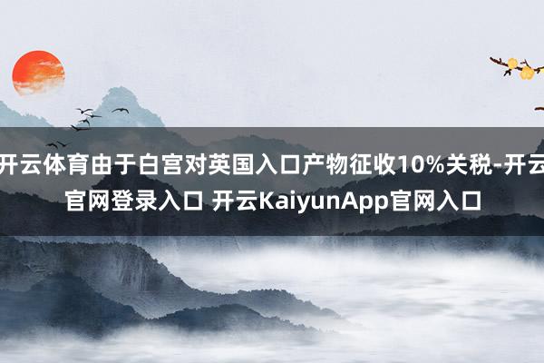 开云体育由于白宫对英国入口产物征收10%关税-开云官网登录入口 开云KaiyunApp官网入口