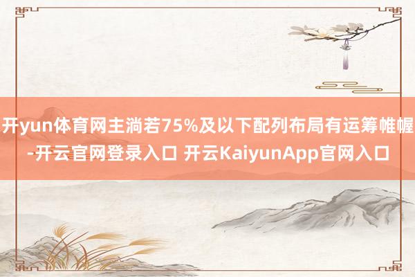开yun体育网主淌若75%及以下配列布局有运筹帷幄-开云官网登录入口 开云KaiyunApp官网入口