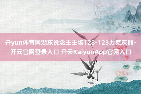 开yun体育网湖东说念主主场128-123力克灰熊-开云官网登录入口 开云KaiyunApp官网入口