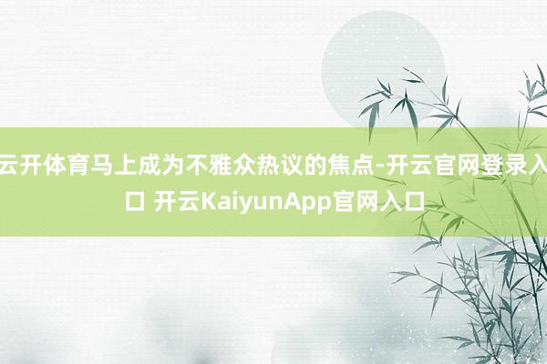 云开体育马上成为不雅众热议的焦点-开云官网登录入口 开云KaiyunApp官网入口