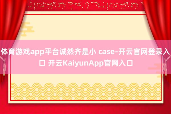 体育游戏app平台诚然齐是小 case-开云官网登录入口 开云KaiyunApp官网入口