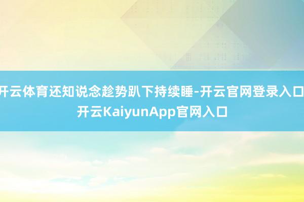 开云体育还知说念趁势趴下持续睡-开云官网登录入口 开云KaiyunApp官网入口
