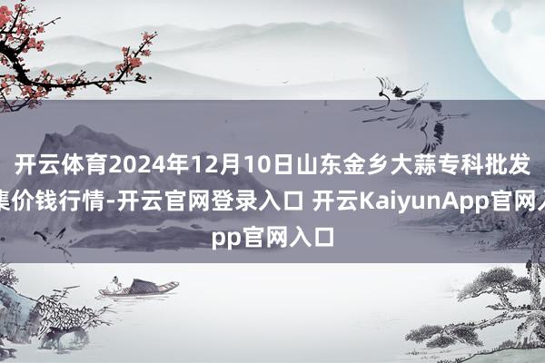 开云体育2024年12月10日山东金乡大蒜专科批发市集价钱行情-开云官网登录入口 开云KaiyunApp官网入口