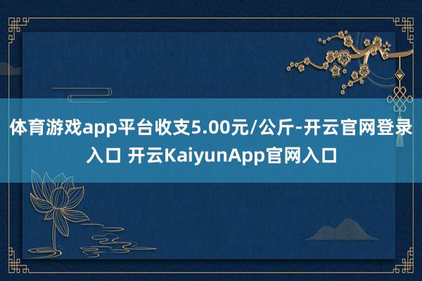体育游戏app平台收支5.00元/公斤-开云官网登录入口 开云KaiyunApp官网入口