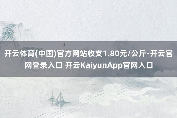 开云体育(中国)官方网站收支1.80元/公斤-开云官网登录入口 开云KaiyunApp官网入口