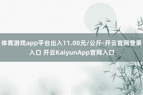 体育游戏app平台出入11.00元/公斤-开云官网登录入口 开云KaiyunApp官网入口